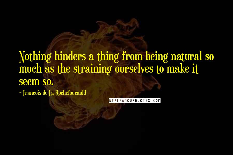 Francois De La Rochefoucauld Quotes: Nothing hinders a thing from being natural so much as the straining ourselves to make it seem so.