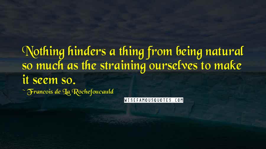Francois De La Rochefoucauld Quotes: Nothing hinders a thing from being natural so much as the straining ourselves to make it seem so.