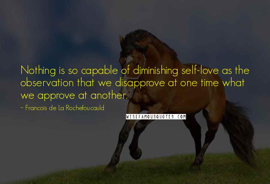 Francois De La Rochefoucauld Quotes: Nothing is so capable of diminishing self-love as the observation that we disapprove at one time what we approve at another.