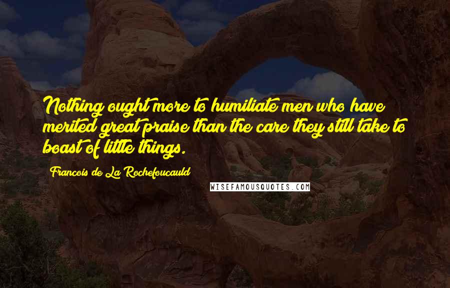 Francois De La Rochefoucauld Quotes: Nothing ought more to humiliate men who have merited great praise than the care they still take to boast of little things.