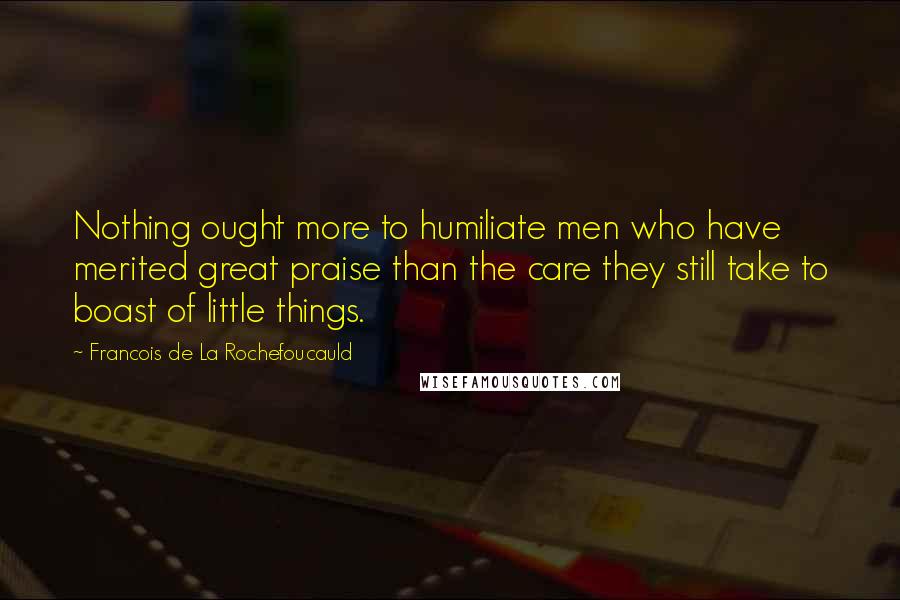 Francois De La Rochefoucauld Quotes: Nothing ought more to humiliate men who have merited great praise than the care they still take to boast of little things.
