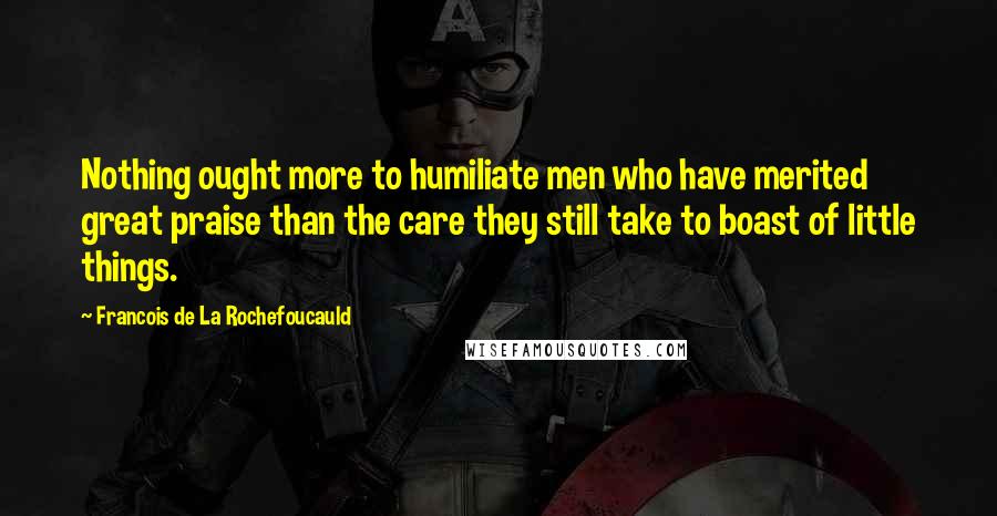Francois De La Rochefoucauld Quotes: Nothing ought more to humiliate men who have merited great praise than the care they still take to boast of little things.
