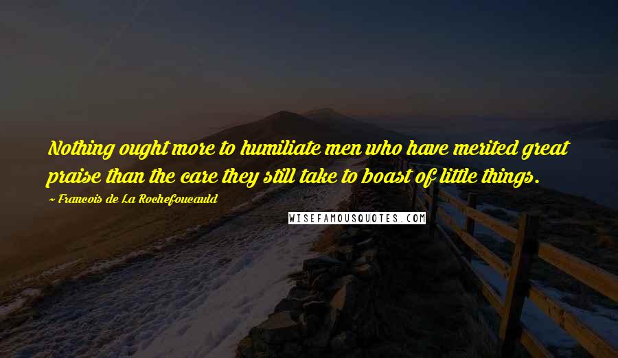Francois De La Rochefoucauld Quotes: Nothing ought more to humiliate men who have merited great praise than the care they still take to boast of little things.