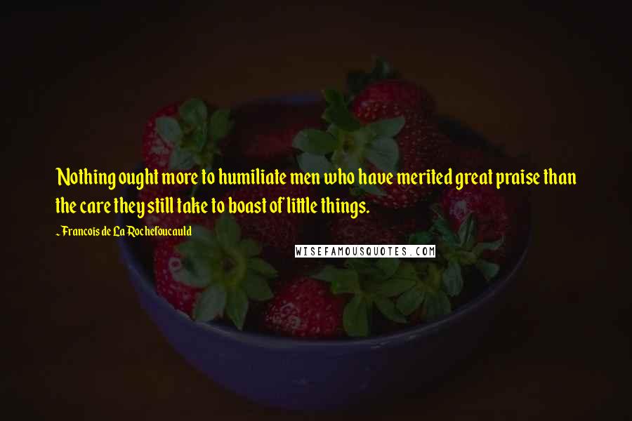 Francois De La Rochefoucauld Quotes: Nothing ought more to humiliate men who have merited great praise than the care they still take to boast of little things.