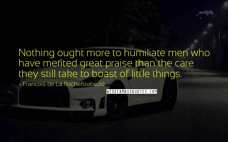 Francois De La Rochefoucauld Quotes: Nothing ought more to humiliate men who have merited great praise than the care they still take to boast of little things.
