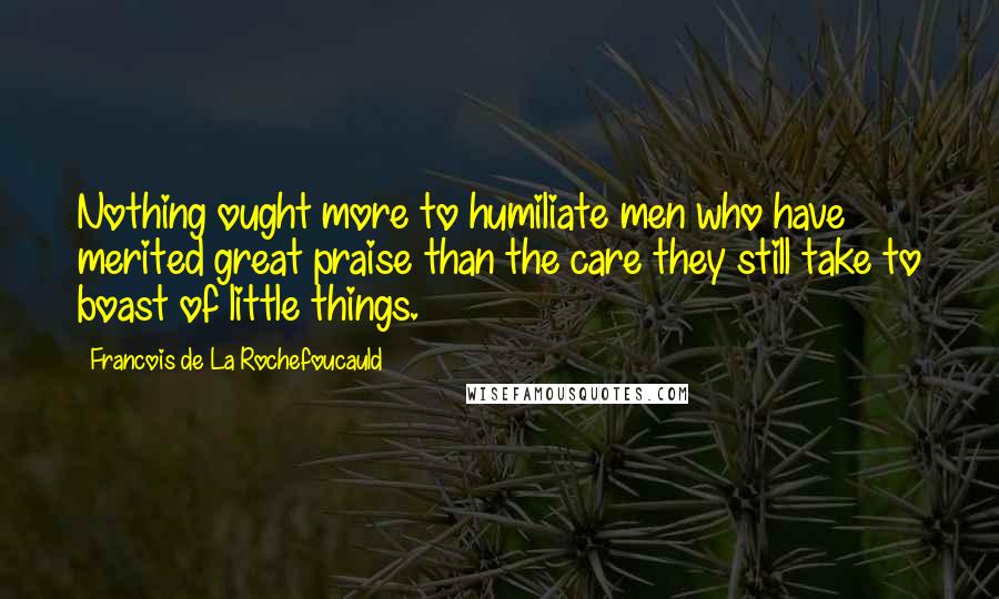 Francois De La Rochefoucauld Quotes: Nothing ought more to humiliate men who have merited great praise than the care they still take to boast of little things.