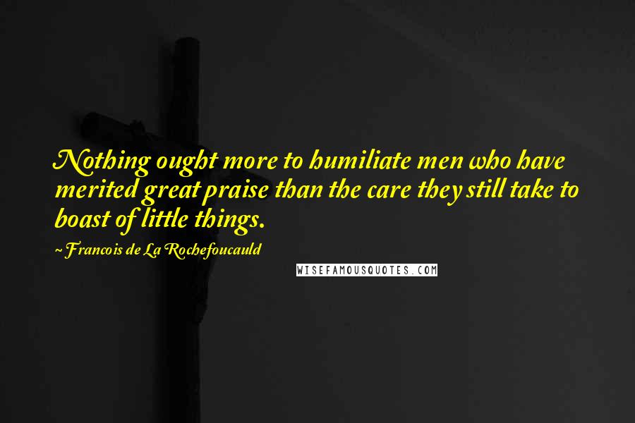 Francois De La Rochefoucauld Quotes: Nothing ought more to humiliate men who have merited great praise than the care they still take to boast of little things.