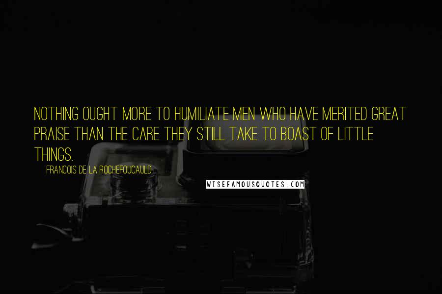 Francois De La Rochefoucauld Quotes: Nothing ought more to humiliate men who have merited great praise than the care they still take to boast of little things.
