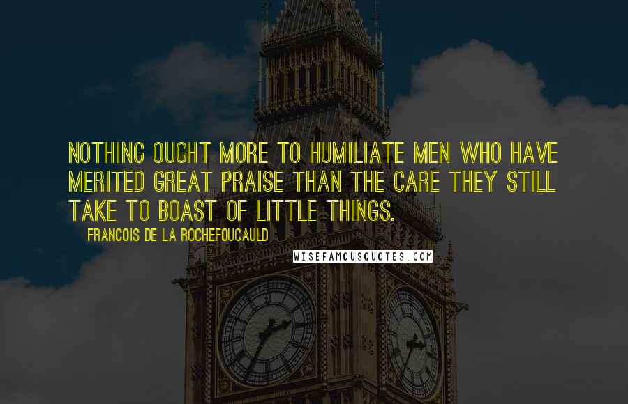 Francois De La Rochefoucauld Quotes: Nothing ought more to humiliate men who have merited great praise than the care they still take to boast of little things.