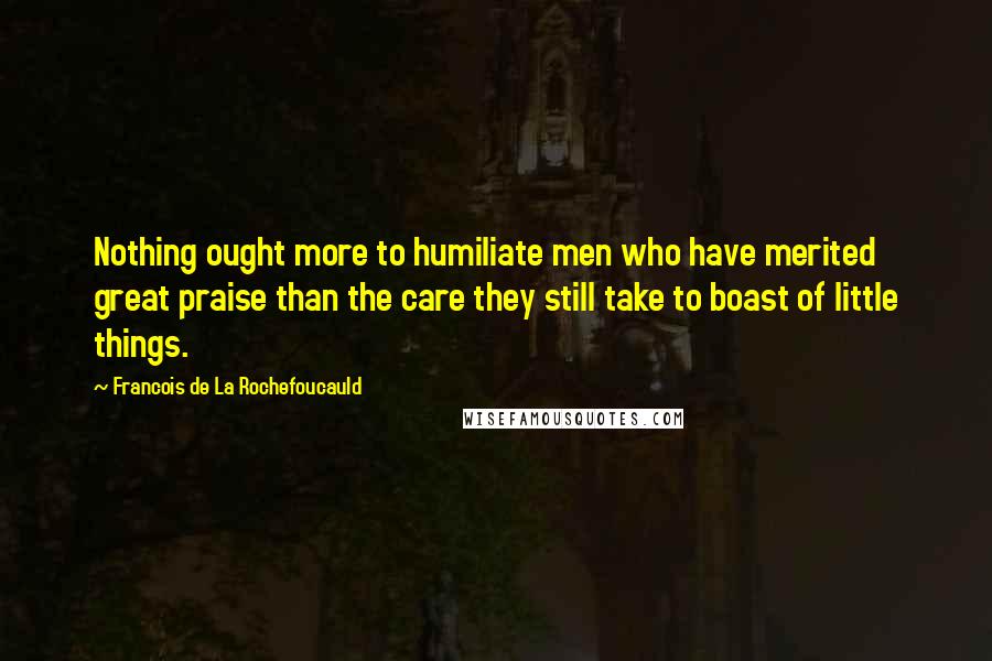 Francois De La Rochefoucauld Quotes: Nothing ought more to humiliate men who have merited great praise than the care they still take to boast of little things.