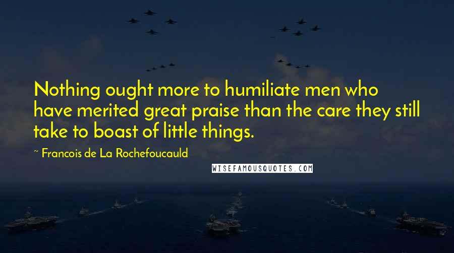Francois De La Rochefoucauld Quotes: Nothing ought more to humiliate men who have merited great praise than the care they still take to boast of little things.