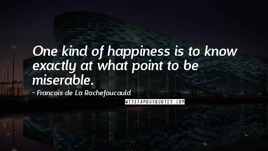 Francois De La Rochefoucauld Quotes: One kind of happiness is to know exactly at what point to be miserable.