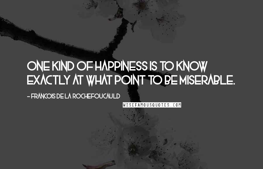 Francois De La Rochefoucauld Quotes: One kind of happiness is to know exactly at what point to be miserable.