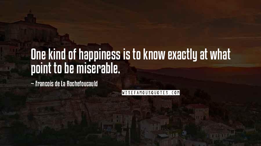 Francois De La Rochefoucauld Quotes: One kind of happiness is to know exactly at what point to be miserable.