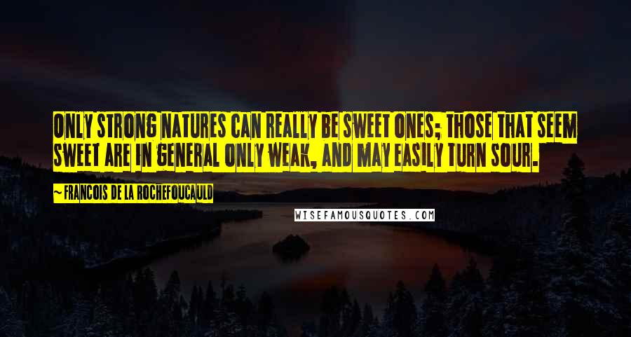 Francois De La Rochefoucauld Quotes: Only strong natures can really be sweet ones; those that seem sweet are in general only weak, and may easily turn sour.