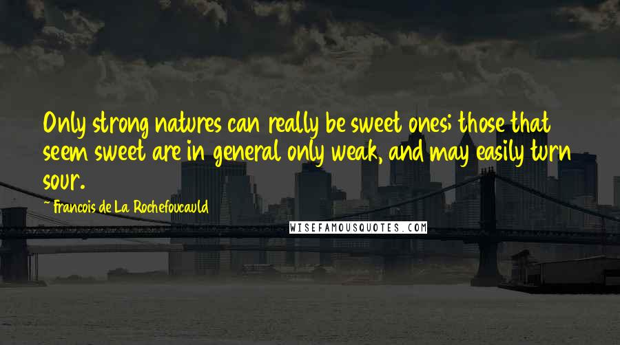 Francois De La Rochefoucauld Quotes: Only strong natures can really be sweet ones; those that seem sweet are in general only weak, and may easily turn sour.