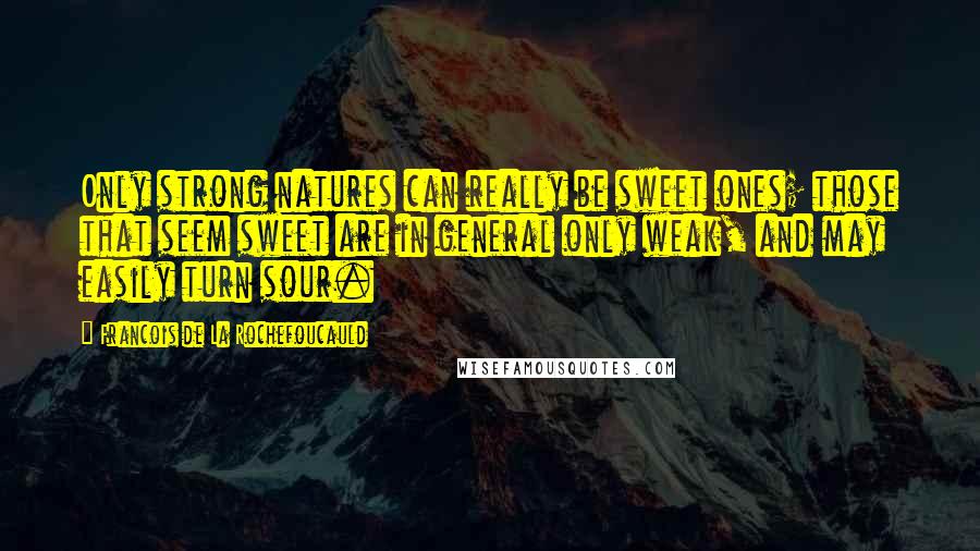 Francois De La Rochefoucauld Quotes: Only strong natures can really be sweet ones; those that seem sweet are in general only weak, and may easily turn sour.