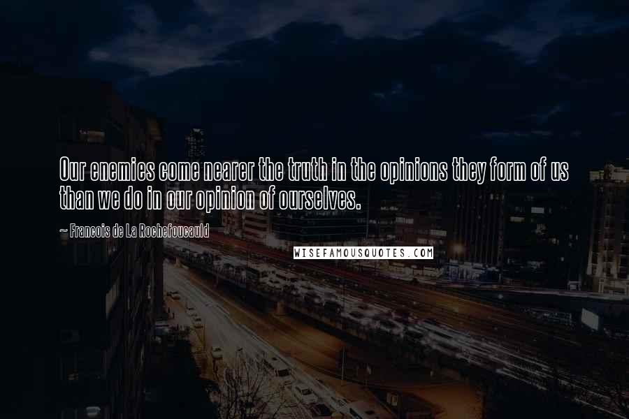 Francois De La Rochefoucauld Quotes: Our enemies come nearer the truth in the opinions they form of us than we do in our opinion of ourselves.