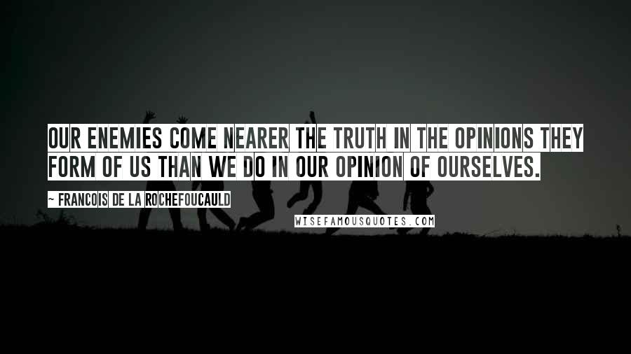 Francois De La Rochefoucauld Quotes: Our enemies come nearer the truth in the opinions they form of us than we do in our opinion of ourselves.