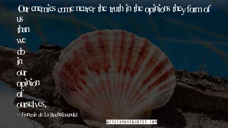 Francois De La Rochefoucauld Quotes: Our enemies come nearer the truth in the opinions they form of us than we do in our opinion of ourselves.