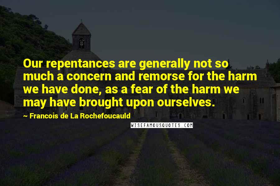 Francois De La Rochefoucauld Quotes: Our repentances are generally not so much a concern and remorse for the harm we have done, as a fear of the harm we may have brought upon ourselves.