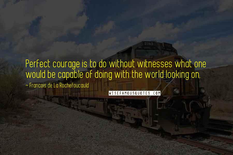Francois De La Rochefoucauld Quotes: Perfect courage is to do without witnesses what one would be capable of doing with the world looking on.