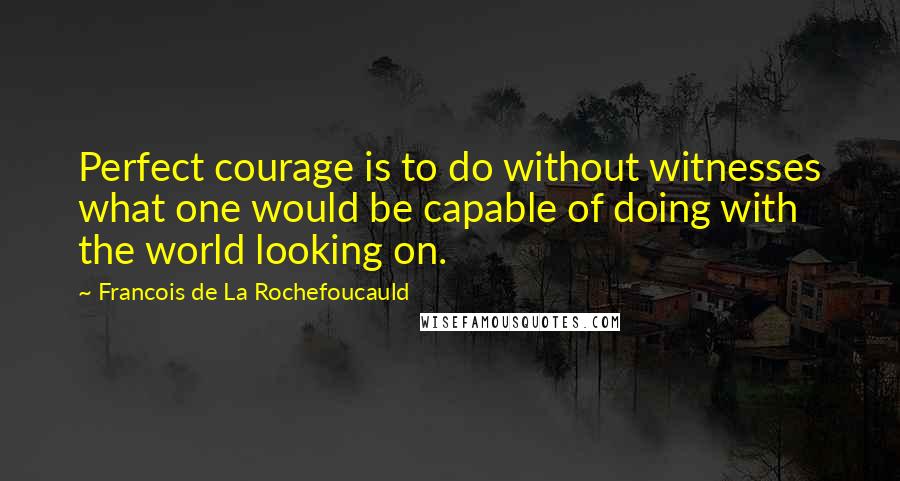 Francois De La Rochefoucauld Quotes: Perfect courage is to do without witnesses what one would be capable of doing with the world looking on.