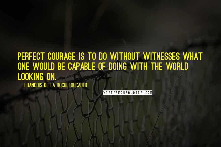 Francois De La Rochefoucauld Quotes: Perfect courage is to do without witnesses what one would be capable of doing with the world looking on.