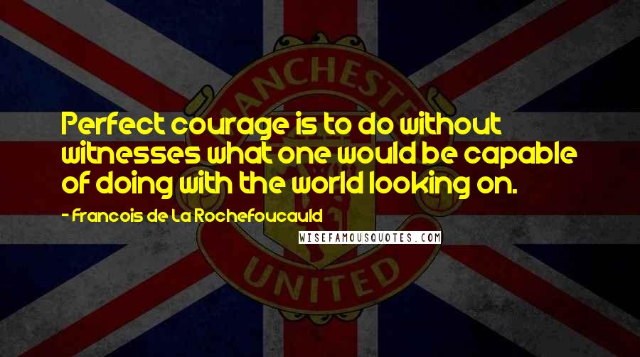 Francois De La Rochefoucauld Quotes: Perfect courage is to do without witnesses what one would be capable of doing with the world looking on.