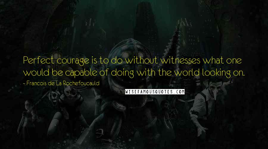 Francois De La Rochefoucauld Quotes: Perfect courage is to do without witnesses what one would be capable of doing with the world looking on.