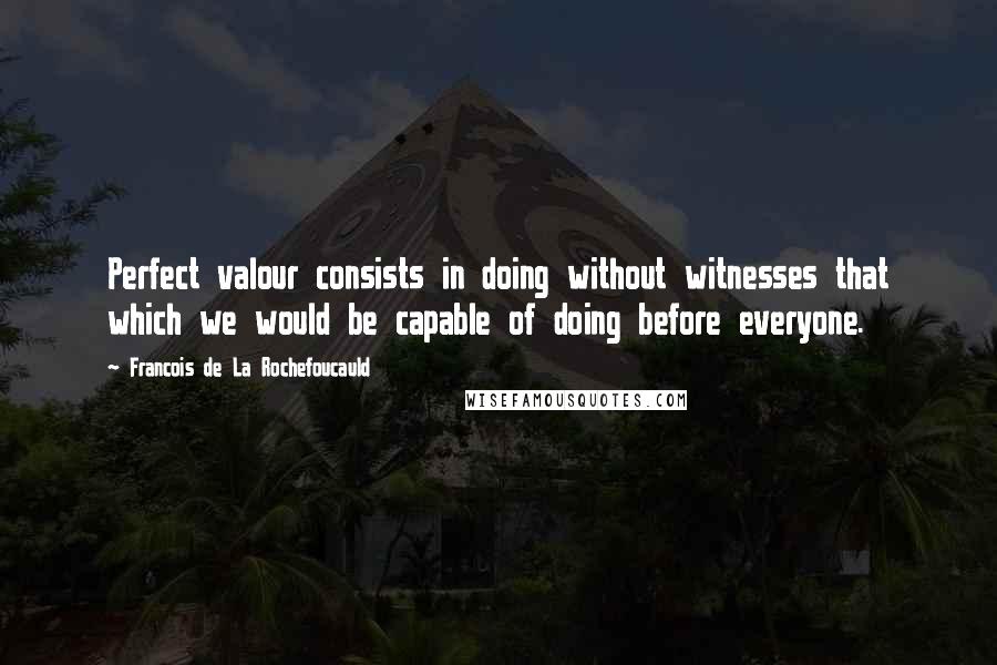 Francois De La Rochefoucauld Quotes: Perfect valour consists in doing without witnesses that which we would be capable of doing before everyone.