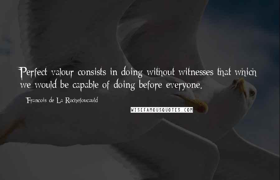 Francois De La Rochefoucauld Quotes: Perfect valour consists in doing without witnesses that which we would be capable of doing before everyone.