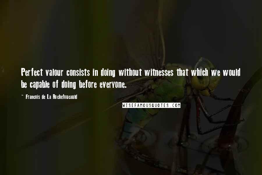 Francois De La Rochefoucauld Quotes: Perfect valour consists in doing without witnesses that which we would be capable of doing before everyone.