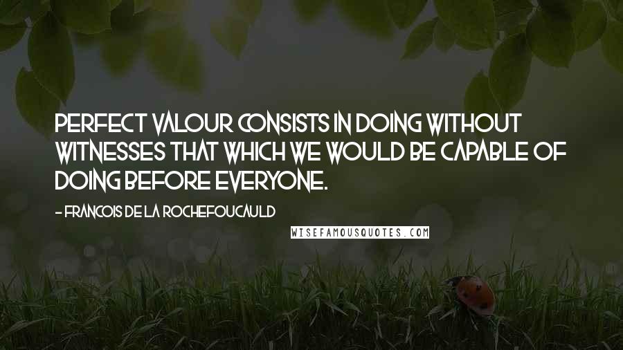 Francois De La Rochefoucauld Quotes: Perfect valour consists in doing without witnesses that which we would be capable of doing before everyone.