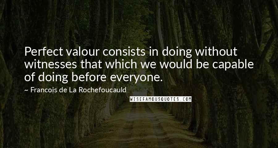 Francois De La Rochefoucauld Quotes: Perfect valour consists in doing without witnesses that which we would be capable of doing before everyone.