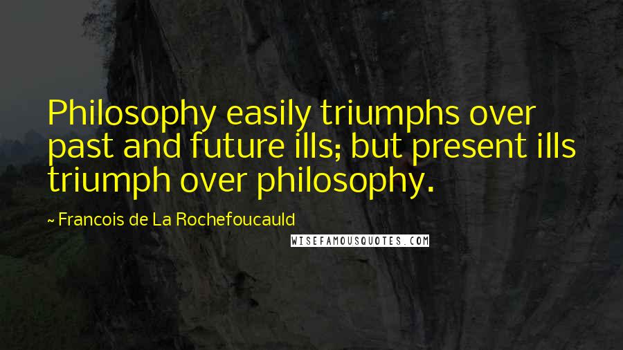 Francois De La Rochefoucauld Quotes: Philosophy easily triumphs over past and future ills; but present ills triumph over philosophy.