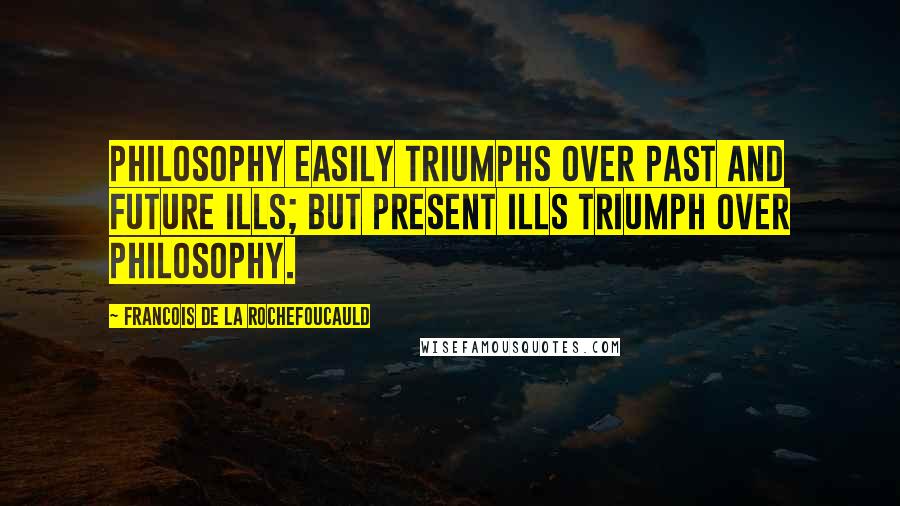 Francois De La Rochefoucauld Quotes: Philosophy easily triumphs over past and future ills; but present ills triumph over philosophy.