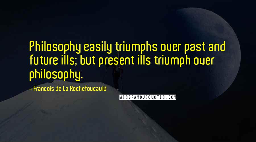 Francois De La Rochefoucauld Quotes: Philosophy easily triumphs over past and future ills; but present ills triumph over philosophy.