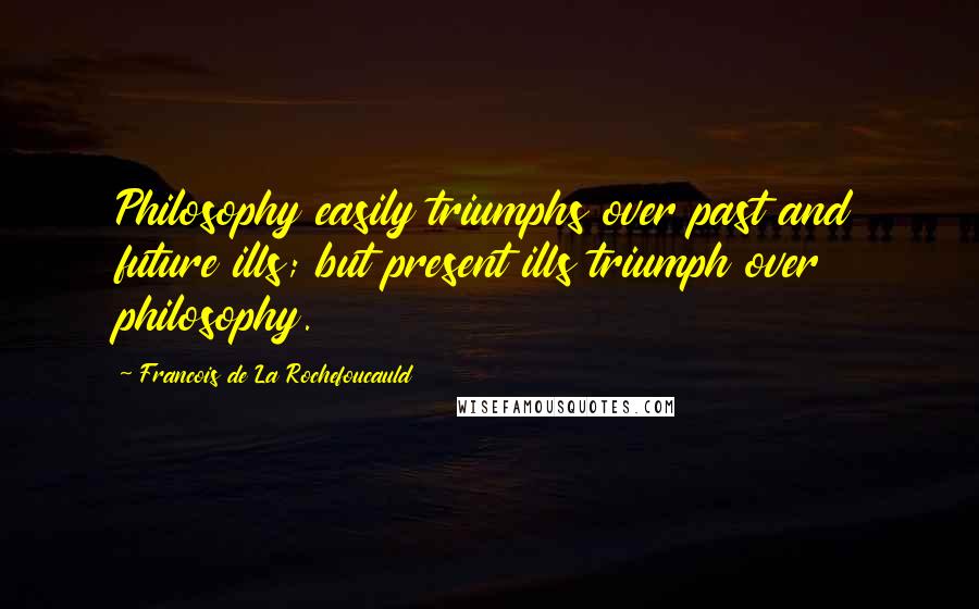 Francois De La Rochefoucauld Quotes: Philosophy easily triumphs over past and future ills; but present ills triumph over philosophy.