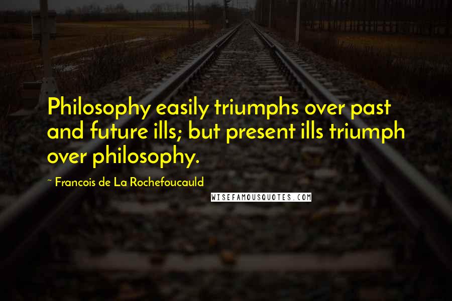 Francois De La Rochefoucauld Quotes: Philosophy easily triumphs over past and future ills; but present ills triumph over philosophy.