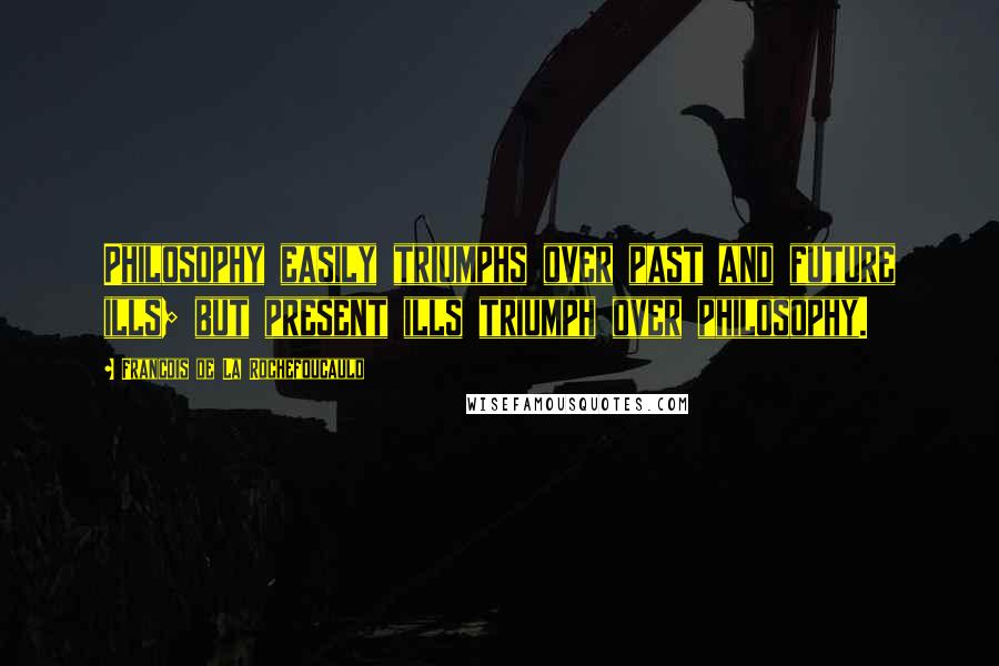 Francois De La Rochefoucauld Quotes: Philosophy easily triumphs over past and future ills; but present ills triumph over philosophy.