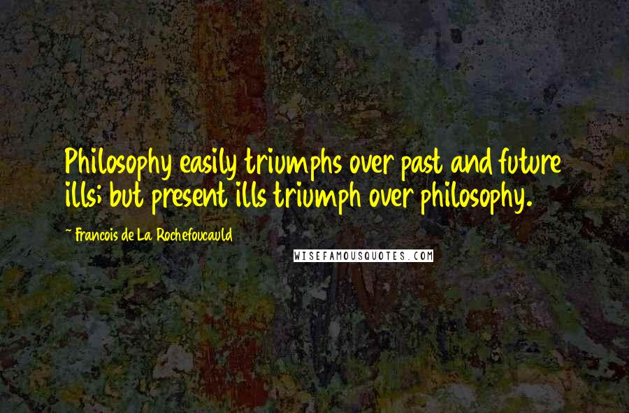 Francois De La Rochefoucauld Quotes: Philosophy easily triumphs over past and future ills; but present ills triumph over philosophy.