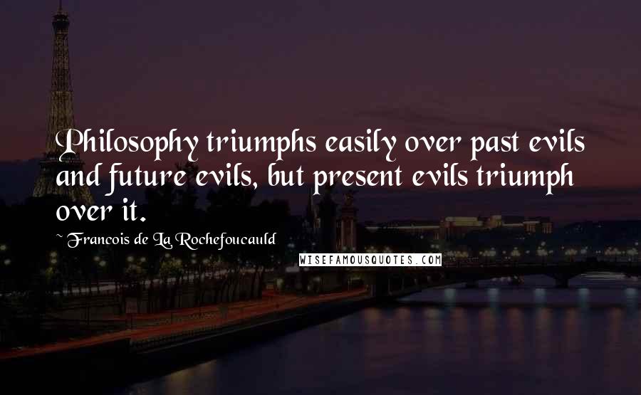 Francois De La Rochefoucauld Quotes: Philosophy triumphs easily over past evils and future evils, but present evils triumph over it.