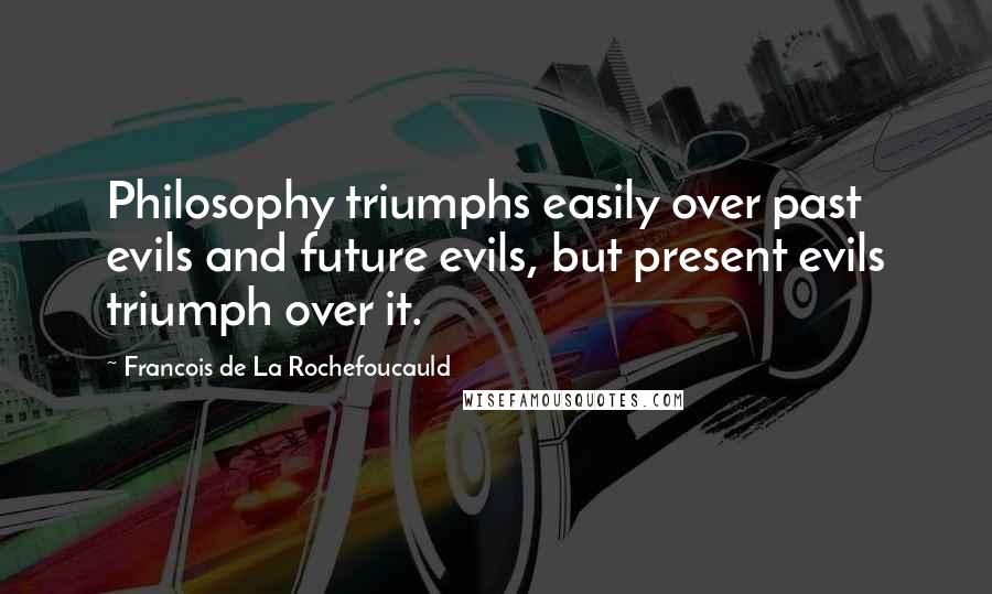 Francois De La Rochefoucauld Quotes: Philosophy triumphs easily over past evils and future evils, but present evils triumph over it.