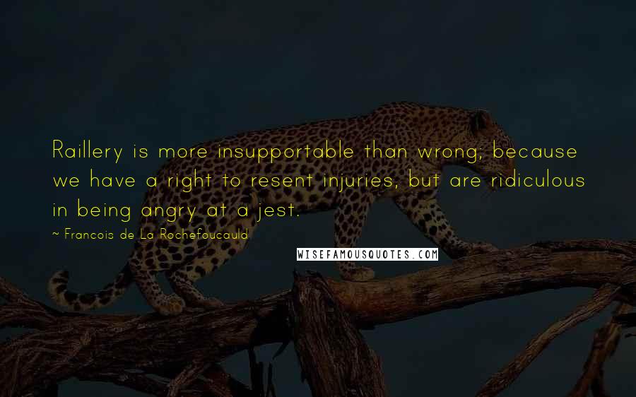 Francois De La Rochefoucauld Quotes: Raillery is more insupportable than wrong; because we have a right to resent injuries, but are ridiculous in being angry at a jest.