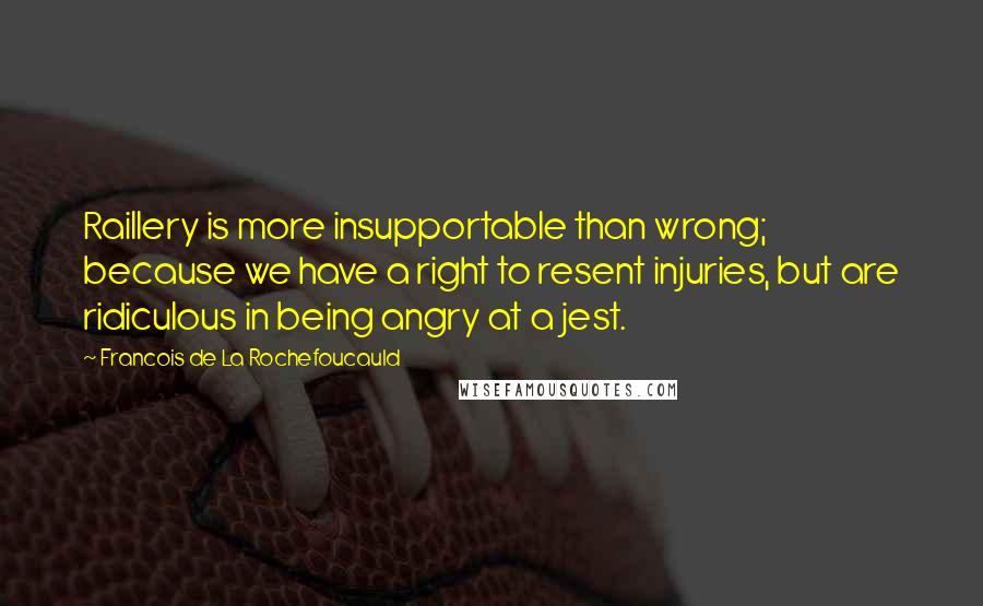 Francois De La Rochefoucauld Quotes: Raillery is more insupportable than wrong; because we have a right to resent injuries, but are ridiculous in being angry at a jest.