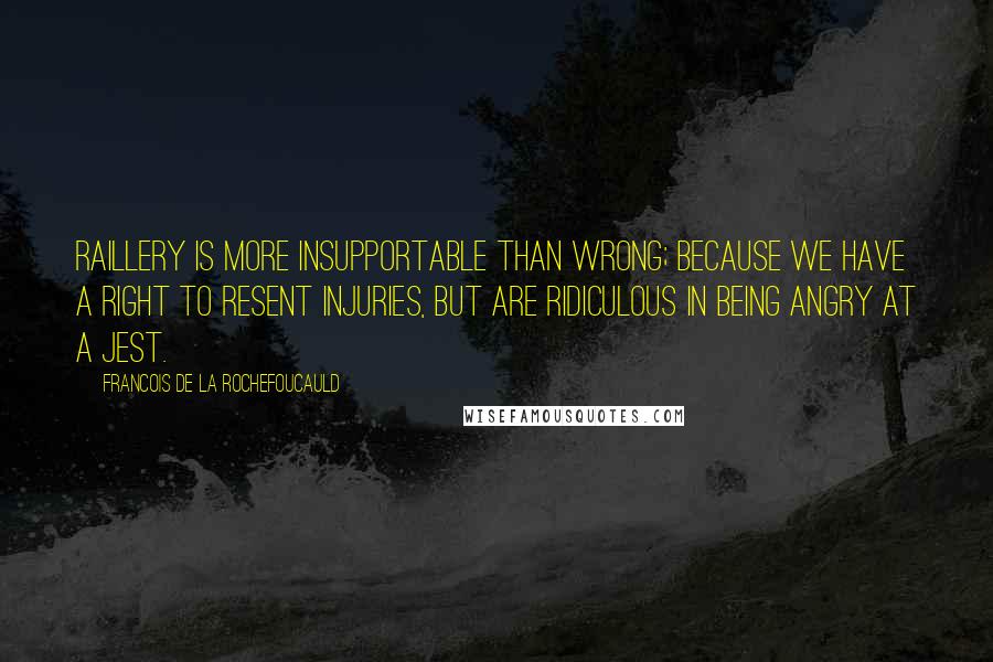 Francois De La Rochefoucauld Quotes: Raillery is more insupportable than wrong; because we have a right to resent injuries, but are ridiculous in being angry at a jest.