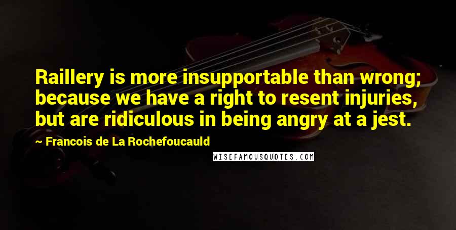 Francois De La Rochefoucauld Quotes: Raillery is more insupportable than wrong; because we have a right to resent injuries, but are ridiculous in being angry at a jest.
