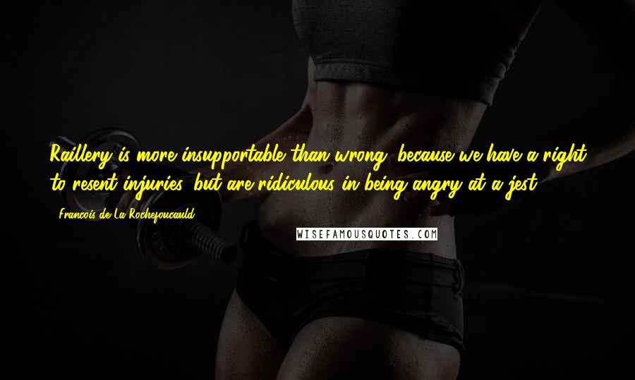 Francois De La Rochefoucauld Quotes: Raillery is more insupportable than wrong; because we have a right to resent injuries, but are ridiculous in being angry at a jest.