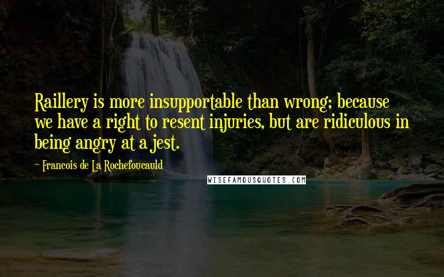 Francois De La Rochefoucauld Quotes: Raillery is more insupportable than wrong; because we have a right to resent injuries, but are ridiculous in being angry at a jest.